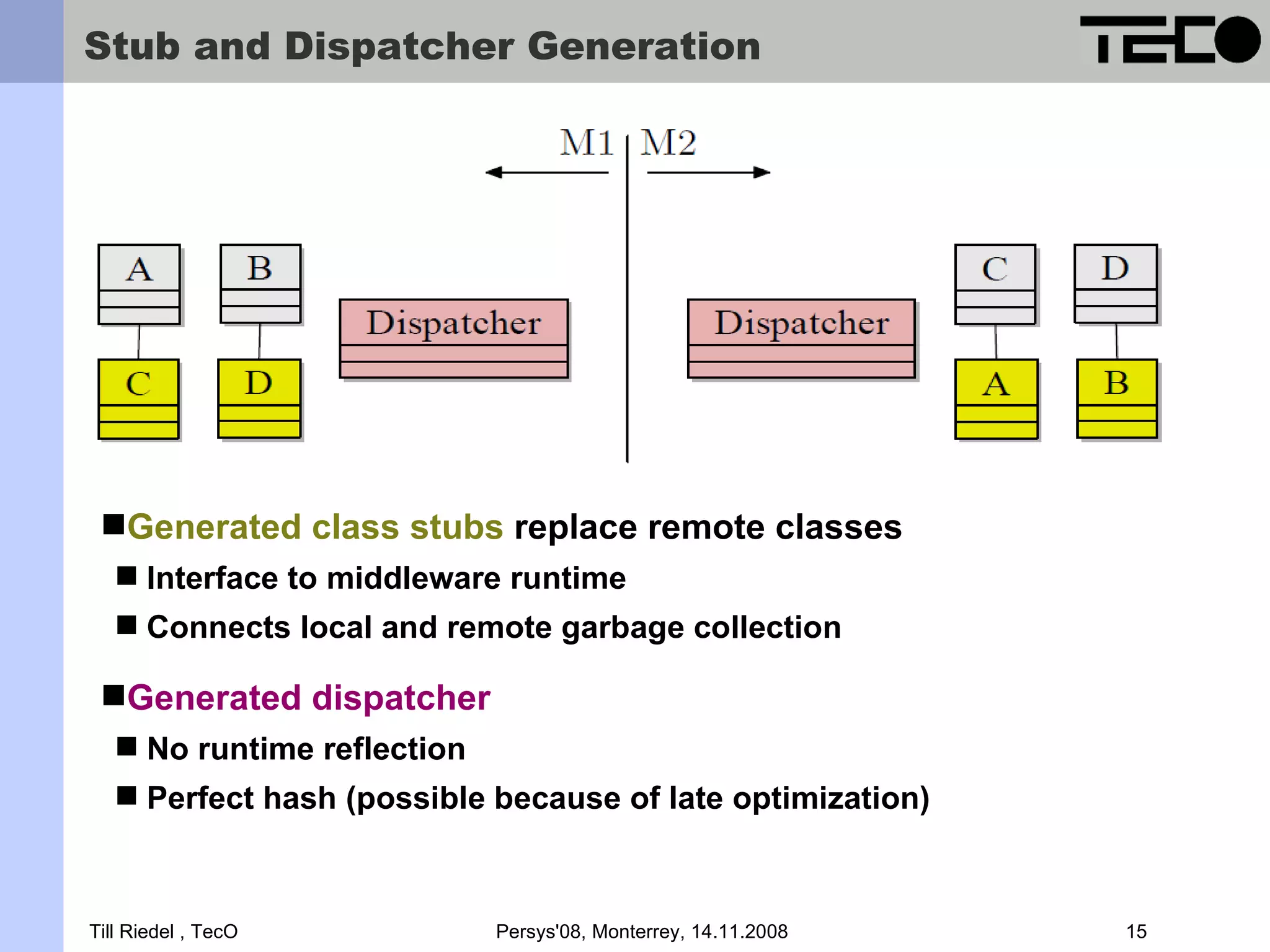 Stub and Dispatcher Generation Generated class stubs replace remote classes  Interface to middleware runtime  Connects local and remote garbage collection Generated dispatcher  No runtime reflection  Perfect hash (possible because of late optimization) Till Riedel , TecO Persys'08, Monterrey, 14.11.2008 15 