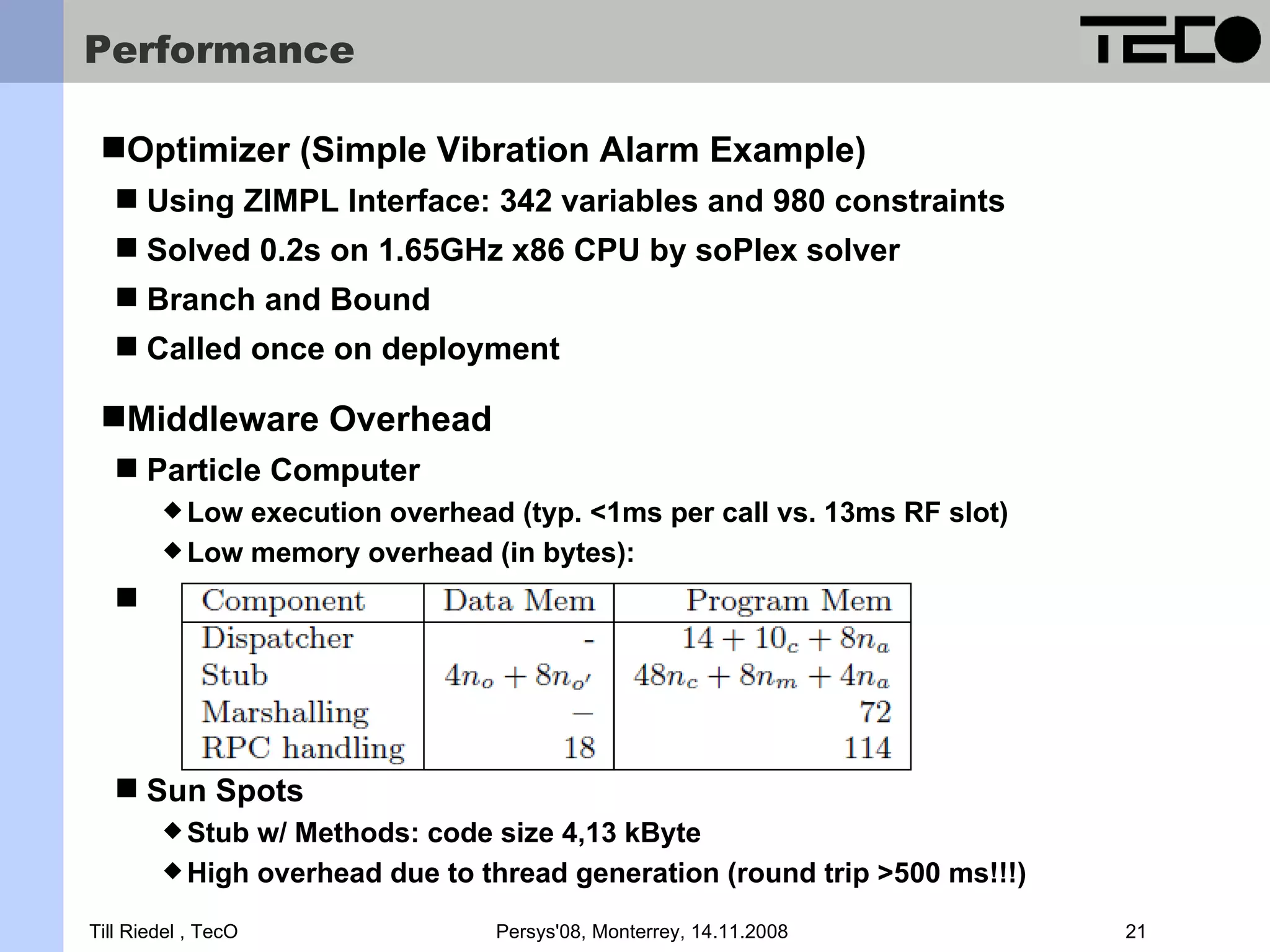 Performance Optimizer (Simple Vibration Alarm Example)  Using ZIMPL Interface: 342 variables and 980 constraints  Solved 0.2s on 1.65GHz x86 CPU by soPlex solver  Branch and Bound  Called once on deployment Middleware Overhead  Particle Computer  Low execution overhead (typ. <1ms per call vs. 13ms RF slot)  Low memory overhead (in bytes):   Sun Spots  Stub w/ Methods: code size 4,13 kByte  High overhead due to thread generation (round trip >500 ms!!!) Till Riedel , TecO Persys'08, Monterrey, 14.11.2008 21 