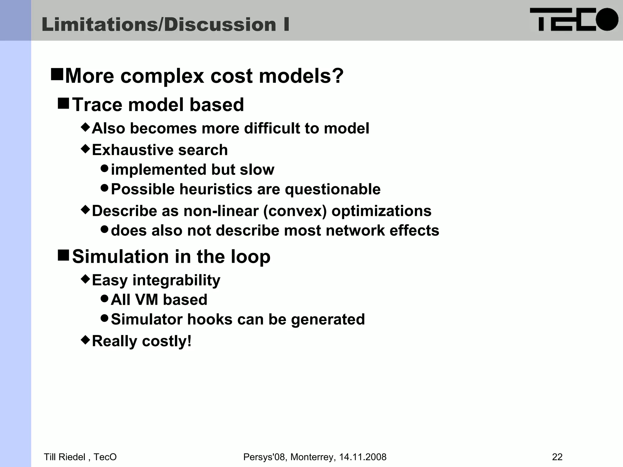 Limitations/Discussion I More complex cost models?  Trace model based  Also becomes more difficult to model  Exhaustive search  implemented but slow  Possible heuristics are questionable  Describe as non-linear (convex) optimizations  does also not describe most network effects  Simulation in the loop  Easy integrability  All VM based  Simulator hooks can be generated  Really costly! Till Riedel , TecO Persys'08, Monterrey, 14.11.2008 22 