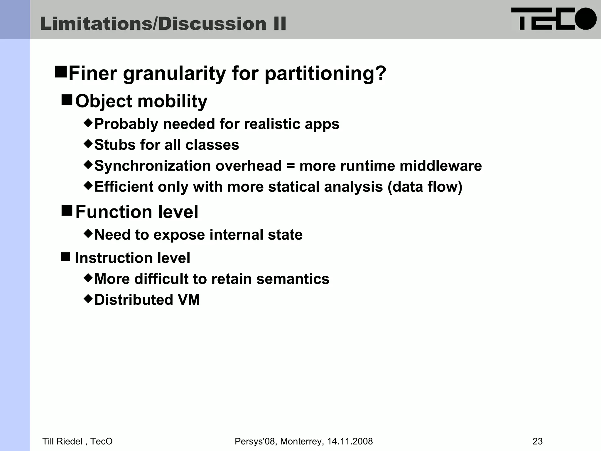 Limitations/Discussion II Finer granularity for partitioning?  Object mobility  Probably needed for realistic apps  Stubs for all classes  Synchronization overhead = more runtime middleware  Efficient only with more statical analysis (data flow)  Function level  Need to expose internal state  Instruction level  More difficult to retain semantics  Distributed VM Till Riedel , TecO Persys'08, Monterrey, 14.11.2008 23 