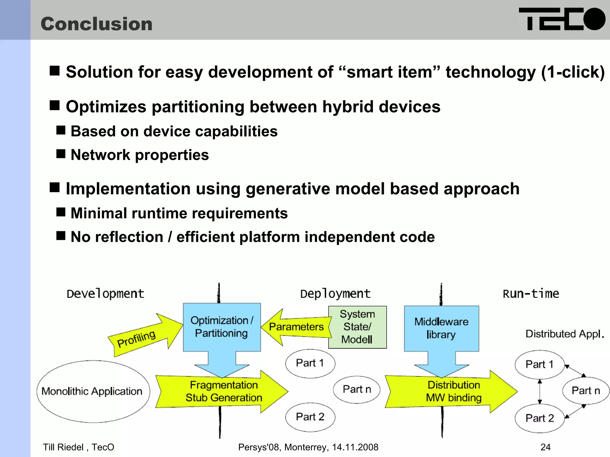 Conclusion  Solution for easy development of “smart item” technology (1-click)  Optimizes partitioning between hybrid devices  Based on device capabilities  Network properties  Implementation using generative model based approach  Minimal runtime requirements  No reflection / efficient platform independent code Support for energy efficient Particle sensor nodes and CLDC 1.1 Till Riedel , TecO Persys'08, Monterrey, 14.11.2008 24 