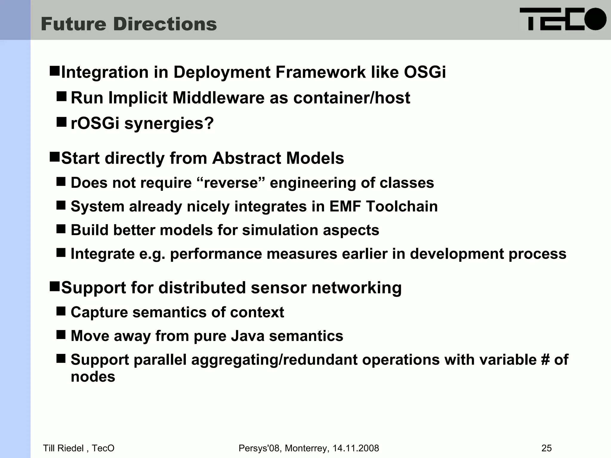 Future Directions Integration in Deployment Framework like OSGi  Run Implicit Middleware as container/host  rOSGi synergies? Start directly from Abstract Models  Does not require “reverse” engineering of classes  System already nicely integrates in EMF Toolchain  Build better models for simulation aspects  Integrate e.g. performance measures earlier in development process Support for distributed sensor networking  Capture semantics of context  Move away from pure Java semantics  Support parallel aggregating/redundant operations with variable # of nodes Till Riedel , TecO Persys'08, Monterrey, 14.11.2008 25 