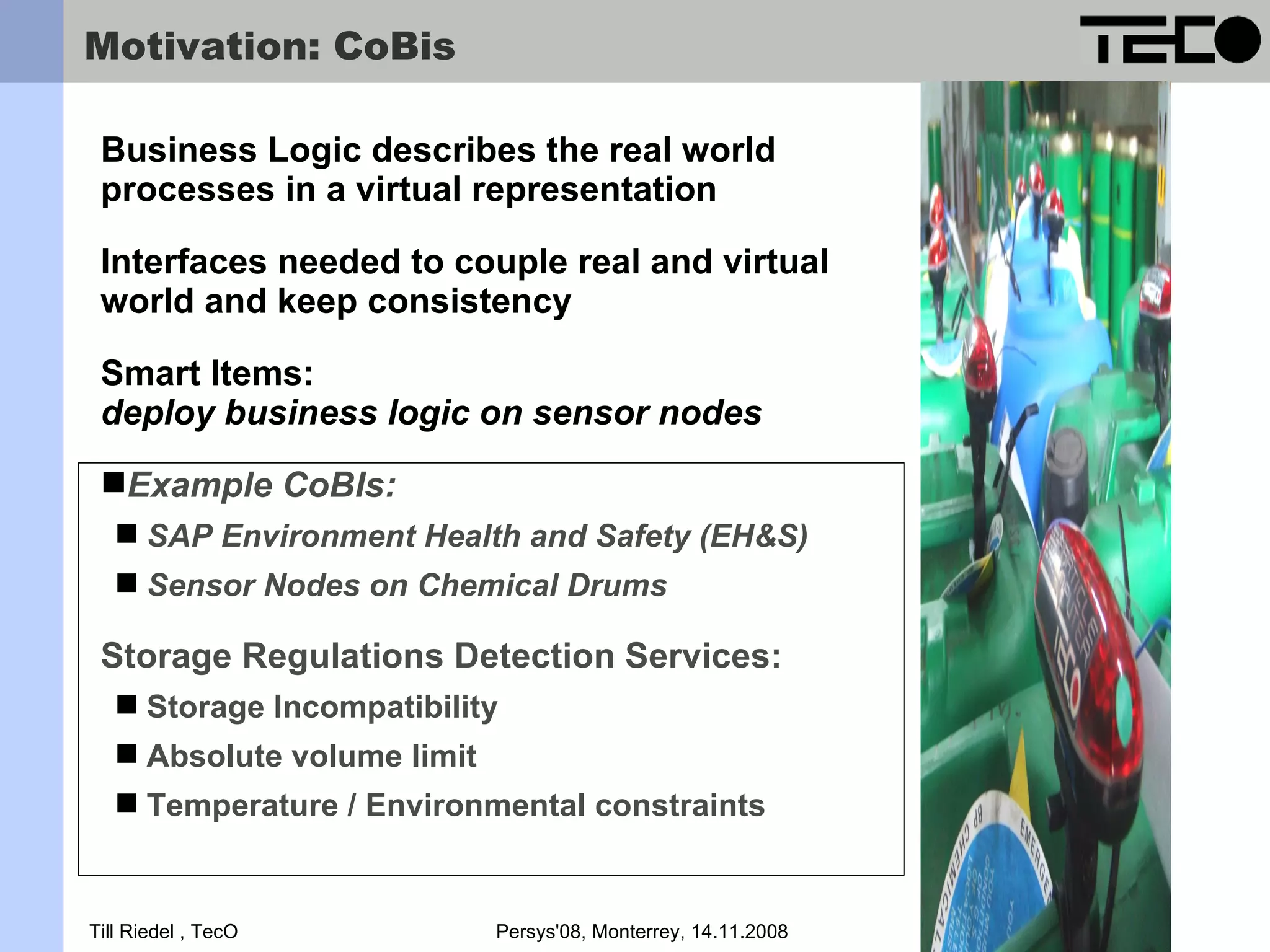 Motivation: CoBis Business Logic describes the real world processes in a virtual representation Interfaces needed to couple real and virtual world and keep consistency Smart Items: deploy business logic on sensor nodes Example CoBIs:  SAP Environment Health and Safety (EH&S)  Sensor Nodes on Chemical Drums Storage Regulations Detection Services:  Storage Incompatibility  Absolute volume limit  Temperature / Environmental constraints Till Riedel , TecO Persys'08, Monterrey, 14.11.2008 3 