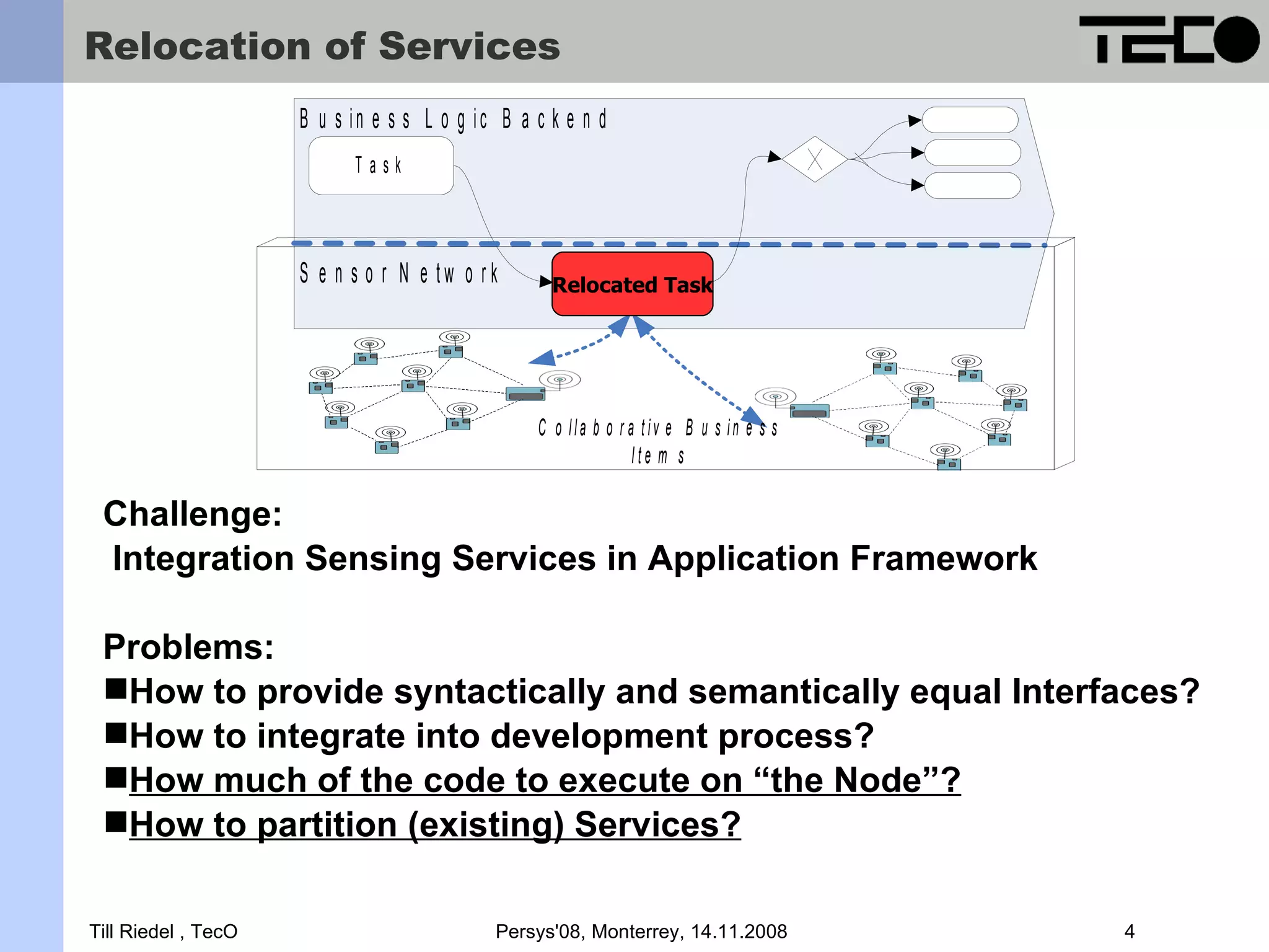 Relocation of Services B u s in e s s L o g ic B a c k e n d Task S e n s o r N e tw o rk R e lo c a te d Relocated Task Task C o lla b o r a tiv e B u s in e s s Ite m s Challenge: Integration Sensing Services in Application Framework Problems: How to provide syntactically and semantically equal Interfaces? How to integrate into development process? How much of the code to execute on “the Node”? How to partition (existing) Services? Till Riedel , TecO Persys'08, Monterrey, 14.11.2008 4 