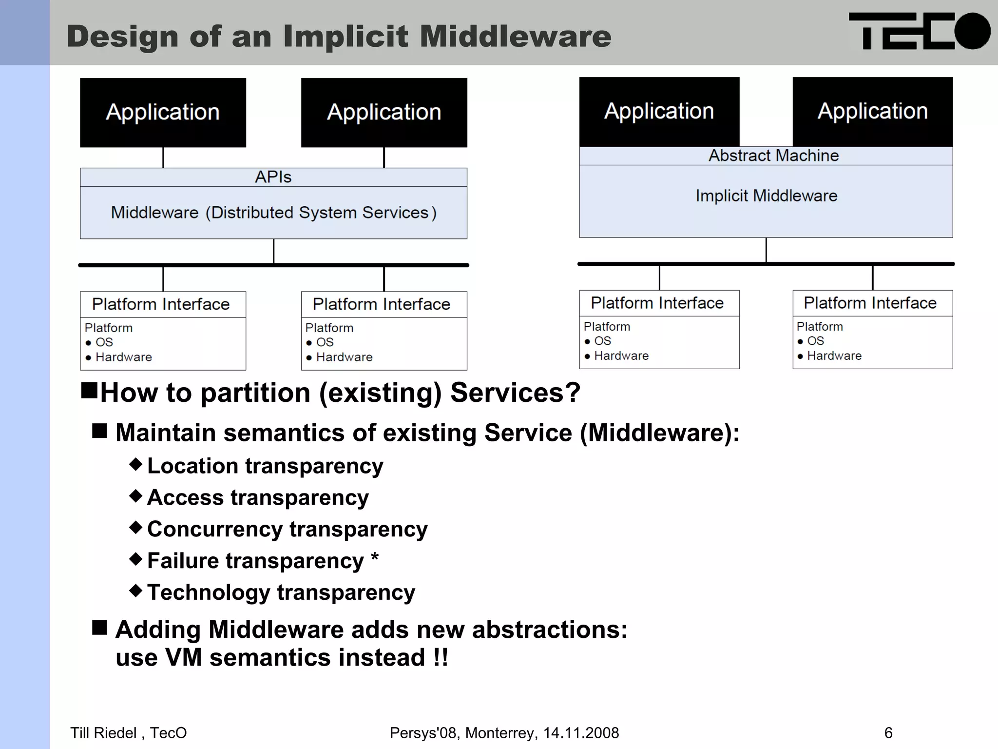 Design of an Implicit Middleware How to partition (existing) Services?  Maintain semantics of existing Service (Middleware):  Location transparency  Access transparency  Concurrency transparency  Failure transparency *  Technology transparency  Adding Middleware adds new abstractions: use VM semantics instead !! Till Riedel , TecO Persys'08, Monterrey, 14.11.2008 6 