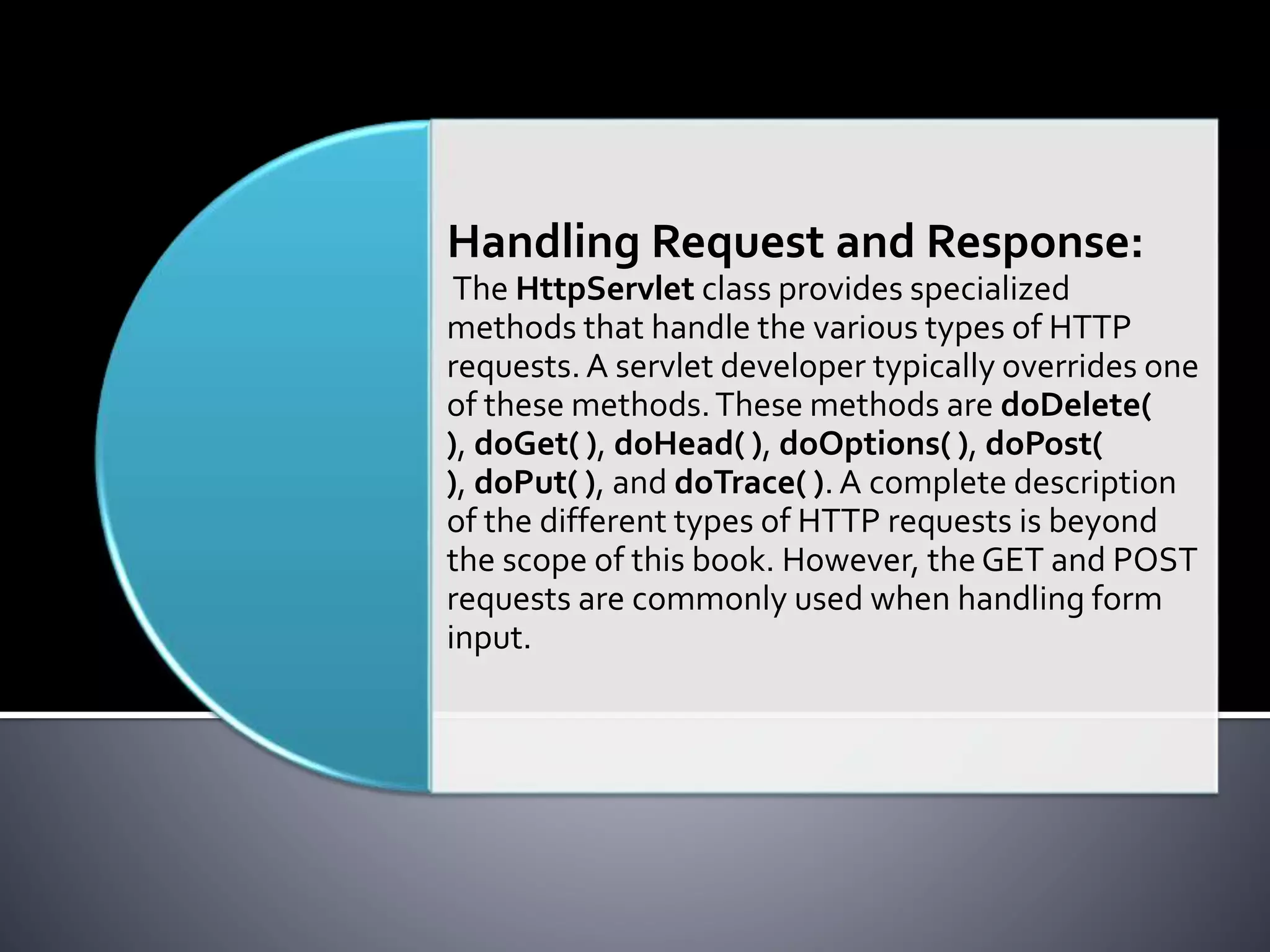 Handling Request and Response:
The HttpServlet class provides specialized
methods that handle the various types of HTTP
requests.A servlet developer typically overrides one
of these methods.These methods are doDelete(
), doGet( ), doHead( ), doOptions( ), doPost(
), doPut( ), and doTrace( ). A complete description
of the different types of HTTP requests is beyond
the scope of this book. However, the GET and POST
requests are commonly used when handling form
input.
 