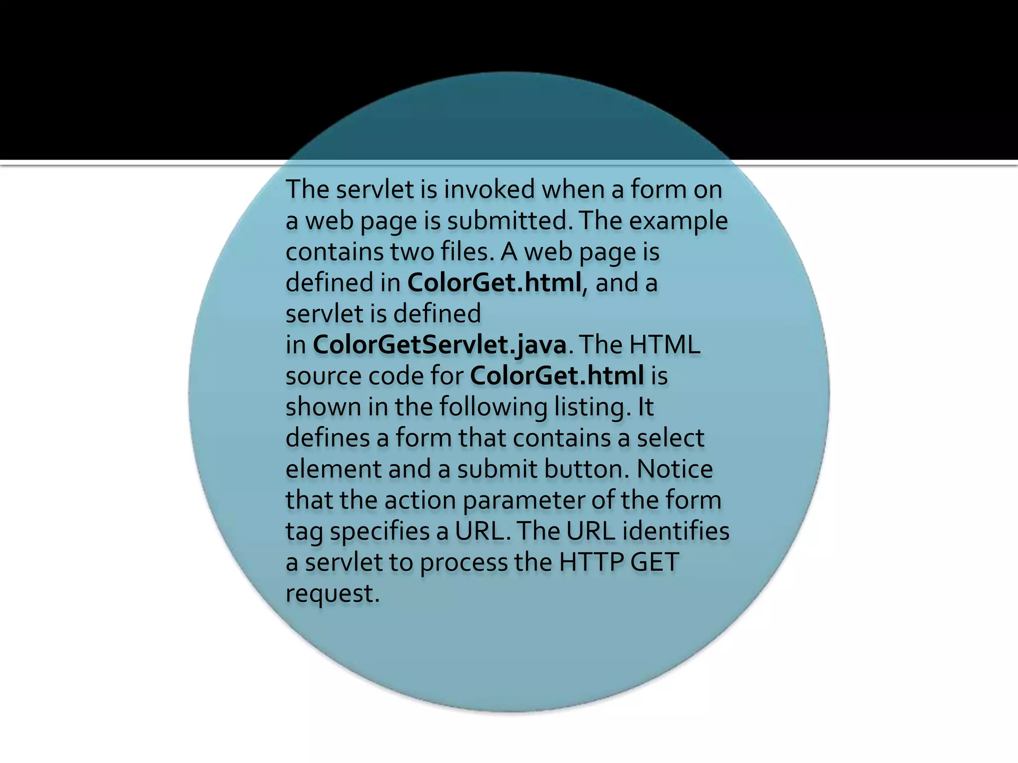The servlet is invoked when a form on
a web page is submitted.The example
contains two files.A web page is
defined in ColorGet.html, and a
servlet is defined
in ColorGetServlet.java.The HTML
source code for ColorGet.html is
shown in the following listing. It
defines a form that contains a select
element and a submit button. Notice
that the action parameter of the form
tag specifies a URL.The URL identifies
a servlet to process the HTTP GET
request.
 