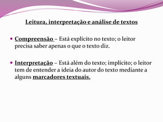Leitura, interpretação e análise de textos
 Compreensão – Está explícito no texto; o leitor
precisa saber apenas o que o texto diz.
 Interpretação – Está além do texto; implícito; o leitor
tem de entender a ideia do autor do texto mediante a
alguns marcadores textuais.
 