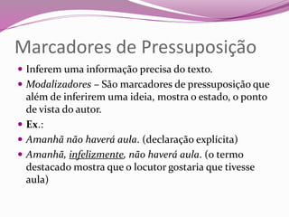 Marcadores de Pressuposição
 Inferem uma informação precisa do texto.
 Modalizadores – São marcadores de pressuposição que
além de inferirem uma ideia, mostra o estado, o ponto
de vista do autor.
 Ex.:
 Amanhã não haverá aula. (declaração explícita)
 Amanhã, infelizmente, não haverá aula. (o termo
destacado mostra que o locutor gostaria que tivesse
aula)
 