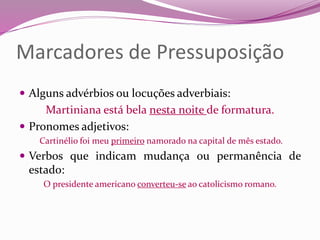 Marcadores de Pressuposição
 Alguns advérbios ou locuções adverbiais:
Martiniana está bela nesta noite de formatura.
 Pronomes adjetivos:
Cartinélio foi meu primeiro namorado na capital de mês estado.
 Verbos que indicam mudança ou permanência de
estado:
O presidente americano converteu-se ao catolicismo romano.
 
