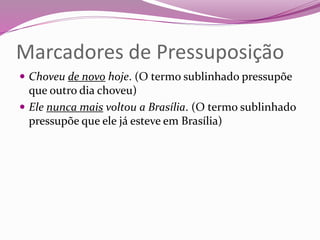 Marcadores de Pressuposição
 Choveu de novo hoje. (O termo sublinhado pressupõe
que outro dia choveu)
 Ele nunca mais voltou a Brasília. (O termo sublinhado
pressupõe que ele já esteve em Brasília)
 