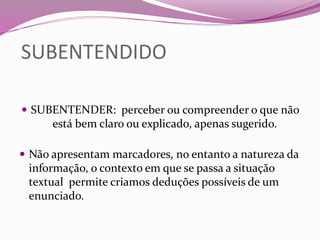 SUBENTENDIDO
 SUBENTENDER: perceber ou compreender o que não
está bem claro ou explicado, apenas sugerido.
 Não apresentam marcadores, no entanto a natureza da
informação, o contexto em que se passa a situação
textual permite criamos deduções possíveis de um
enunciado.
 