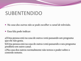 SUBENTENDIDO
 Na casa dos outros não se pode escolher o canal de televisão.
 Essa fala pode indicar:
a)Uma pessoa está na casa de outra e está passando um programa
que ele não gosta.
b)Uma pessoa está na casa de outra e está passando o seu programa
predileto em outro canal.
c)Na casa dos outros normalmente não temos o poder sobre o
controle remoto.
 