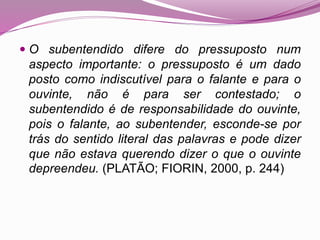  O subentendido difere do pressuposto num
aspecto importante: o pressuposto é um dado
posto como indiscutível para o falante e para o
ouvinte, não é para ser contestado; o
subentendido é de responsabilidade do ouvinte,
pois o falante, ao subentender, esconde-se por
trás do sentido literal das palavras e pode dizer
que não estava querendo dizer o que o ouvinte
depreendeu. (PLATÃO; FIORIN, 2000, p. 244)
 