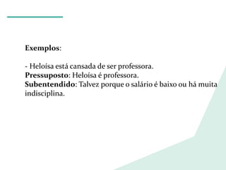 LÍNGUA PORTUGUESA
Exemplos:
- Heloísa está cansada de ser professora.
Pressuposto: Heloísa é professora.
Subentendido: Talvez porque o salário é baixo ou há muita
indisciplina.
 