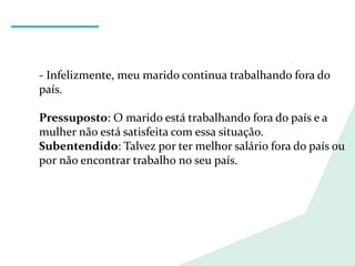 LÍNGUA PORTUGUESA
- Infelizmente, meu marido continua trabalhando fora do
país.
Pressuposto: O marido está trabalhando fora do país e a
mulher não está satisfeita com essa situação.
Subentendido: Talvez por ter melhor salário fora do país ou
por não encontrar trabalho no seu país.
 