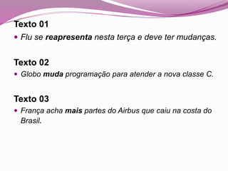 Texto 01
 Flu se reapresenta nesta terça e deve ter mudanças.
Texto 02
 Globo muda programação para atender a nova classe C.
Texto 03
 França acha mais partes do Airbus que caiu na costa do
Brasil.
 