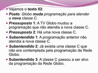  Vejamos o texto 02:
 Posto: Globo muda programação para atender
a nova classe C.
 Pressuposto 1: A TV Globo mudou a
programação que não atendia a nova classe C.
 Pressuposto 2: Há uma nova classe C.
 Subentendido 1: A programação anterior não
atendia a nova classe C.
 Subentendido 2: Já existia uma classe C que
não era contemplada pela programação da Rede
Globo.
 Subentendido 3: A classe C passou a ser alvo
da programação da Rede Globo.
 