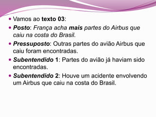 Vamos ao texto 03:
 Posto: França acha mais partes do Airbus que
caiu na costa do Brasil.
 Pressuposto: Outras partes do avião Airbus que
caiu foram encontradas.
 Subentendido 1: Partes do avião já haviam sido
encontradas.
 Subentendido 2: Houve um acidente envolvendo
um Airbus que caiu na costa do Brasil.
 