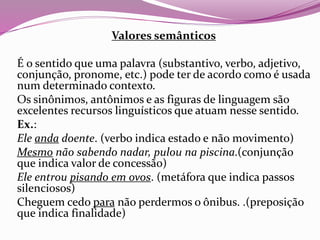 Valores semânticos
É o sentido que uma palavra (substantivo, verbo, adjetivo,
conjunção, pronome, etc.) pode ter de acordo como é usada
num determinado contexto.
Os sinônimos, antônimos e as figuras de linguagem são
excelentes recursos linguísticos que atuam nesse sentido.
Ex.:
Ele anda doente. (verbo indica estado e não movimento)
Mesmo não sabendo nadar, pulou na piscina.(conjunção
que indica valor de concessão)
Ele entrou pisando em ovos. (metáfora que indica passos
silenciosos)
Cheguem cedo para não perdermos o ônibus. .(preposição
que indica finalidade)
 
