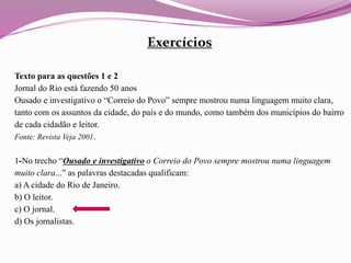 Exercícios
Texto para as questões 1 e 2
Jornal do Rio está fazendo 50 anos
Ousado e investigativo o “Correio do Povo” sempre mostrou numa linguagem muito clara,
tanto com os assuntos da cidade, do país e do mundo, como também dos municípios do bairro
de cada cidadão e leitor.
Fonte: Revista Veja 2001.
1-No trecho “Ousado e investigativo o Correio do Povo sempre mostrou numa linguagem
muito clara...” as palavras destacadas qualificam:
a) A cidade do Rio de Janeiro.
b) O leitor.
c) O jornal.
d) Os jornalistas.
 
