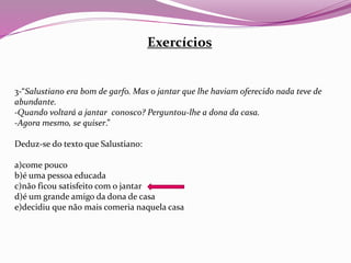 Exercícios
3-“Salustiano era bom de garfo. Mas o jantar que lhe haviam oferecido nada teve de
abundante.
-Quando voltará a jantar conosco? Perguntou-lhe a dona da casa.
-Agora mesmo, se quiser.”
Deduz-se do texto que Salustiano:
a)come pouco
b)é uma pessoa educada
c)não ficou satisfeito com o jantar
d)é um grande amigo da dona de casa
e)decidiu que não mais comeria naquela casa
 