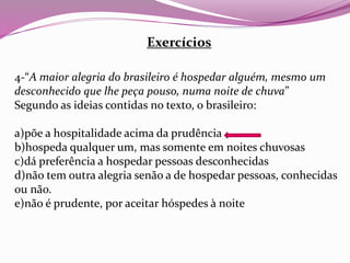 Exercícios
4-“A maior alegria do brasileiro é hospedar alguém, mesmo um
desconhecido que lhe peça pouso, numa noite de chuva”
Segundo as ideias contidas no texto, o brasileiro:
a)põe a hospitalidade acima da prudência
b)hospeda qualquer um, mas somente em noites chuvosas
c)dá preferência a hospedar pessoas desconhecidas
d)não tem outra alegria senão a de hospedar pessoas, conhecidas
ou não.
e)não é prudente, por aceitar hóspedes à noite
 