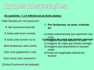 As questões 1 a 4 referem-se ao texto abaixo:
"Sete Quedas por nós passaram
E não soubemos amá-las
E todas sete foram mortas,
E todas sete somem no ar.
Sete fantasmas, sete crimes
Dos vivos golpeando a vida
Que nunca mais renascerá.“
(Carlos Drummond de Andrade)
1. Por fantasmas, no texto, entende-
se:
a) entes sobrenaturais que aparecem aos
vivos
b) imagens dos que existem no além
c) imagens de culpa que iremos carregar
d) imagens que assombram e causam
medo
e) frutos da imaginação doentia do
homem
c) imagens de culpa que iremos carregar
 