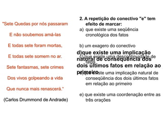 2. A repetição do conectivo "e" tem
efeito de marcar:
a) que existe uma seqüência
cronológica dos fatos
b) um exagero do conectivo
c) que existe uma descontinuidade de
fatos
d)que existe uma implicação natural de
conseqüência dos dois últimos fatos
em relação ao primeiro
e) que existe uma coordenação entre as
três orações
"Sete Quedas por nós passaram
E não soubemos amá-las
E todas sete foram mortas,
E todas sete somem no ar.
Sete fantasmas, sete crimes
Dos vivos golpeando a vida
Que nunca mais renascerá.“
(Carlos Drummond de Andrade)
d)que existe uma implicação
natural de consequência dos
dois últimos fatos em relação ao
primeiro
 
