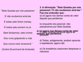 "Sete Quedas por nós passaram
E não soubemos amá-las
E todas sete foram mortas,
E todas sete somem no ar.
Sete fantasmas, sete crimes
Dos vivos golpeando a vida
Que nunca mais renascerá.“
(Carlos Drummond de Andrade)
3. A afirmação: "Sete Quedas por nós
passaram / E não soubemos amá-las."
Faz-nos entender que:
a) só agora nos damos conta do valor
daquilo que perdemos
b) enquanto era possível, não
passávamos por Sete Quedas
c) Sete Quedas pertence agora ao
passado
d) Todos, antigamente, podiam apreciar
o espetáculo; agora não
e) Os brasileiros costumam desprezar a
natureza
a) só agora nos damos conta do valor
daquilo que perdemos
 