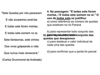 "Sete Quedas por nós passaram
E não soubemos amá-las
E todas sete foram mortas,
E todas sete somem no ar.
Sete fantasmas, sete crimes
Dos vivos golpeando a vida
Que nunca mais renascerá.“
(Carlos Drummond de Andrade)
4. Na passagem: "E todas sete foram
mortas, / E todas sete somem no ar." O
uso de todas sete se justifica:
a) como referência ao número de quedas
que existiram no rio Paraná
b) para representar todo conjunto das
quedas que desaparece
c) para destacar o valor individual de
cada uma das quedas
d) para confirmar que a perda foi parcial
b) para representar todo conjunto das
quedas que desaparece
 