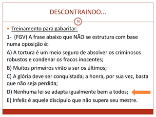 DESCONTRAINDO...
36
 Treinamento para gabaritar:
1- (FGV) A frase abaixo que NÃO se estrutura com base
numa oposição é:
A) A tortura é um meio seguro de absolver os criminosos
robustos e condenar os fracos inocentes;
B) Muitos primeiros virão a ser os últimos;
C) A glória deve ser conquistada; a honra, por sua vez, basta
que não seja perdida;
D) Nenhuma lei se adapta igualmente bem a todos;
E) Infeliz é aquele discípulo que não supera seu mestre.
 