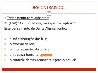 DESCONTRAINDO...
37
 Treinamento para gabaritar:
2- (FGV) "As leis existem, mas quem as aplica?"
Esse pensamento de Dante Alighieri critica:
A. a má elaboração das leis;
B. o excesso de leis;
C. o rigor excessivo da polícia;
D. a fraqueza humana;
E. o controle demasiadamente rigoroso das leis.
 