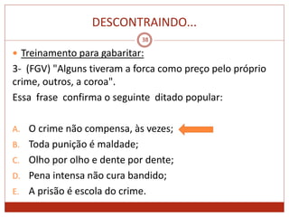 DESCONTRAINDO...
38
 Treinamento para gabaritar:
3- (FGV) "Alguns tiveram a forca como preço pelo próprio
crime, outros, a coroa".
Essa frase confirma o seguinte ditado popular:
A. O crime não compensa, às vezes;
B. Toda punição é maldade;
C. Olho por olho e dente por dente;
D. Pena intensa não cura bandido;
E. A prisão é escola do crime.
 