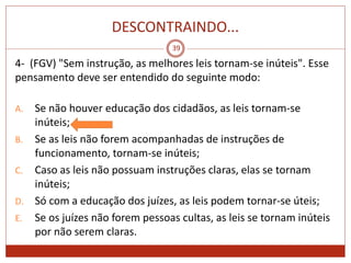 DESCONTRAINDO...
39
4- (FGV) "Sem instrução, as melhores leis tornam-se inúteis". Esse
pensamento deve ser entendido do seguinte modo:
A. Se não houver educação dos cidadãos, as leis tornam-se
inúteis;
B. Se as leis não forem acompanhadas de instruções de
funcionamento, tornam-se inúteis;
C. Caso as leis não possuam instruções claras, elas se tornam
inúteis;
D. Só com a educação dos juízes, as leis podem tornar-se úteis;
E. Se os juízes não forem pessoas cultas, as leis se tornam inúteis
por não serem claras.
 