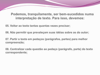 Podemos, tranquilamente, ser bem-sucedidos numa
interpretação de texto. Para isso, devemos:
05. Voltar ao texto tantas quantas vezes precisar;
06. Não permitir que prevaleçam suas idéias sobre as do autor;
07. Partir o texto em pedaços (parágrafos, partes) para melhor
compreensão;
08. Centralizar cada questão ao pedaço (parágrafo, parte) do texto
correspondente;
 