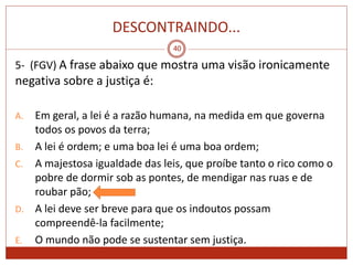 DESCONTRAINDO...
40
5- (FGV) A frase abaixo que mostra uma visão ironicamente
negativa sobre a justiça é:
A. Em geral, a lei é a razão humana, na medida em que governa
todos os povos da terra;
B. A lei é ordem; e uma boa lei é uma boa ordem;
C. A majestosa igualdade das leis, que proíbe tanto o rico como o
pobre de dormir sob as pontes, de mendigar nas ruas e de
roubar pão;
D. A lei deve ser breve para que os indoutos possam
compreendê-la facilmente;
E. O mundo não pode se sustentar sem justiça.
 