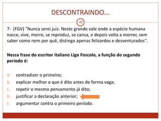 DESCONTRAINDO...
42
7- (FGV) "Nunca serei juiz. Neste grande vale onde a espécie humana
nasce, vive, morre, se reproduz, se cansa, e depois volta a morrer, sem
saber como nem por quê, distingo apenas felizardos e desventurados".
Nessa frase do escritor italiano Ligo Foscolo, a função do segundo
período é:
A. contradizer o primeiro;
B. explicar melhor o que é dito antes de forma vaga;
C. repetir o mesmo pensamento já dito;
D. justificar a declaração anterior;
E. argumentar contra o primeiro período.
 