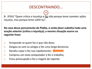 DESCONTRAINDO...
43
8- (FGV) "Quem critica a injustiça o faz não porque teme cometer ações
injustas, mas porque teme sofrê-las".
No caso desse pensamento de Platão, o verbo fazer substitui toda uma
oração anterior (critica a injustiça); a mesma situação ocorre na
seguinte frase:
A. Arrepende-se quem faz o que não deve;
B. Zangou-se com os amigos e fez uma longa denúncia;
C. Decidiu viajar e fez isso rapidamente;
D. Comprou um novo computador e fez o trabalho;
E. Ficou preocupado e fez a viagem de repente.
 