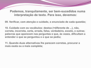 Podemos, tranquilamente, ser bem-sucedidos numa
interpretação de texto. Para isso, devemos:
09. Verificar, com atenção e cuidado, o enunciado de cada questão;
10. Cuidado com os vocábulos: destoa (=diferente de ...), não,
correta, incorreta, certa, errada, falsa, verdadeira, exceto, e outras;
palavras que aparecem nas perguntas e que, às vezes, dificultam a
entender o que se perguntou e o que se pediu;
11. Quando duas alternativas lhe parecem corretas, procurar a
mais exata ou a mais completa;
 