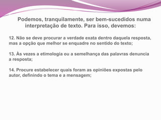 Podemos, tranquilamente, ser bem-sucedidos numa
interpretação de texto. Para isso, devemos:
12. Não se deve procurar a verdade exata dentro daquela resposta,
mas a opção que melhor se enquadre no sentido do texto;
13. Às vezes a etimologia ou a semelhança das palavras denuncia
a resposta;
14. Procure estabelecer quais foram as opiniões expostas pelo
autor, definindo o tema e a mensagem;
 