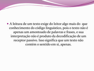  A leitura de um texto exige do leitor algo mais do que
conhecimento do código linguístico, pois o texto não é
apenas um amontoado de palavras e frases, e sua
interpretação não é produto da decodificação de um
receptor passivo. Isso significa que um texto não
contém o sentido em si, apenas.
 