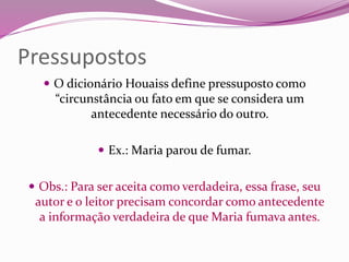 Pressupostos
 O dicionário Houaiss define pressuposto como
“circunstância ou fato em que se considera um
antecedente necessário do outro.
 Ex.: Maria parou de fumar.
 Obs.: Para ser aceita como verdadeira, essa frase, seu
autor e o leitor precisam concordar como antecedente
a informação verdadeira de que Maria fumava antes.
 