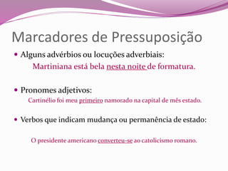 Marcadores de Pressuposição
 Alguns advérbios ou locuções adverbiais:
Martiniana está bela nesta noite de formatura.
 Pronomes adjetivos:
Cartinélio foi meu primeiro namorado na capital de mês estado.
 Verbos que indicam mudança ou permanência de estado:
O presidente americano converteu-se ao catolicismo romano.
 