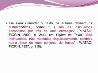  Em Para Entender o Texto, os autores definem os
subentendidos,, como: “[…] são as insinuações
escondidas por trás de uma afirmação” (PLATÃO;
FIORIN, 2000, p. 244); em Lições de Texto, “São
insinuações, não marcadas linguisticamente, contidas
numa frase ou num conjunto de frases” (PLATÃO;
FIORIN, 1997, p. 310).
 