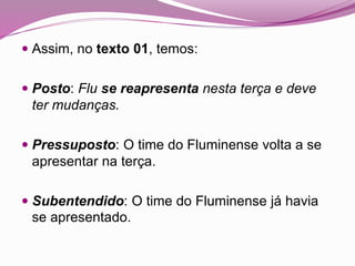 Assim, no texto 01, temos:
 Posto: Flu se reapresenta nesta terça e deve
ter mudanças.
 Pressuposto: O time do Fluminense volta a se
apresentar na terça.
 Subentendido: O time do Fluminense já havia
se apresentado.
 