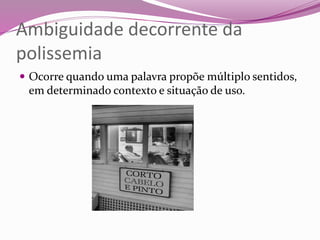 Ambiguidade decorrente da
polissemia
 Ocorre quando uma palavra propõe múltiplo sentidos,
em determinado contexto e situação de uso.
 