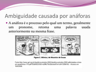 Ambiguidade causada por anáforas
 A anáfora é o processo pelo qual um termo, geralmente
um pronome, retoma uma palavra usada
anteriormente na mesma frase.
 
