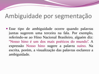 Ambiguidade por segmentação
 Esse tipo de ambiguidade ocorre quando palavras
juntas sugerem uma terceira na fala. Por exemplo,
referindo-se ao Hino Nacional Brasileiro, alguém diz:
“Nosso hino é um dos mais poéticos do mundo”. A
expressão Nosso hino sugere a palavra suíno. Na
escrita, porém, a visualização das palavras esclarece a
ambiguidade.
 