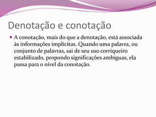 Denotação e conotação
 A conotação, mais do que a denotação, está associada
às informações implícitas. Quando uma palavra, ou
conjunto de palavras, sai de seu uso corriqueiro
estabilizado, propondo significações ambíguas, ela
passa para o nível da conotação.
 